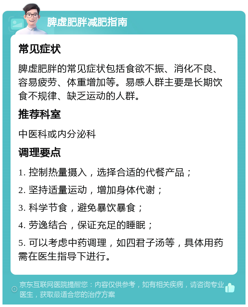 脾虚肥胖减肥指南 常见症状 脾虚肥胖的常见症状包括食欲不振、消化不良、容易疲劳、体重增加等。易感人群主要是长期饮食不规律、缺乏运动的人群。 推荐科室 中医科或内分泌科 调理要点 1. 控制热量摄入，选择合适的代餐产品； 2. 坚持适量运动，增加身体代谢； 3. 科学节食，避免暴饮暴食； 4. 劳逸结合，保证充足的睡眠； 5. 可以考虑中药调理，如四君子汤等，具体用药需在医生指导下进行。