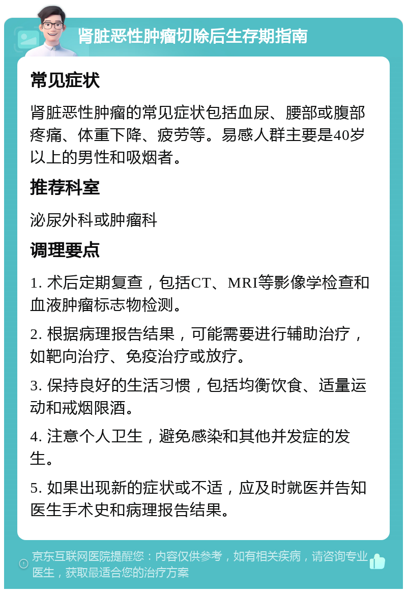 肾脏恶性肿瘤切除后生存期指南 常见症状 肾脏恶性肿瘤的常见症状包括血尿、腰部或腹部疼痛、体重下降、疲劳等。易感人群主要是40岁以上的男性和吸烟者。 推荐科室 泌尿外科或肿瘤科 调理要点 1. 术后定期复查，包括CT、MRI等影像学检查和血液肿瘤标志物检测。 2. 根据病理报告结果，可能需要进行辅助治疗，如靶向治疗、免疫治疗或放疗。 3. 保持良好的生活习惯，包括均衡饮食、适量运动和戒烟限酒。 4. 注意个人卫生，避免感染和其他并发症的发生。 5. 如果出现新的症状或不适，应及时就医并告知医生手术史和病理报告结果。