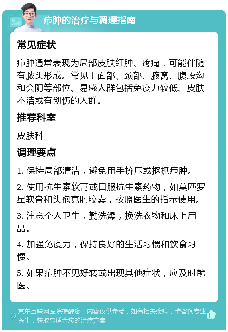 疖肿的治疗与调理指南 常见症状 疖肿通常表现为局部皮肤红肿、疼痛，可能伴随有脓头形成。常见于面部、颈部、腋窝、腹股沟和会阴等部位。易感人群包括免疫力较低、皮肤不洁或有创伤的人群。 推荐科室 皮肤科 调理要点 1. 保持局部清洁，避免用手挤压或抠抓疖肿。 2. 使用抗生素软膏或口服抗生素药物，如莫匹罗星软膏和头孢克肟胶囊，按照医生的指示使用。 3. 注意个人卫生，勤洗澡，换洗衣物和床上用品。 4. 加强免疫力，保持良好的生活习惯和饮食习惯。 5. 如果疖肿不见好转或出现其他症状，应及时就医。