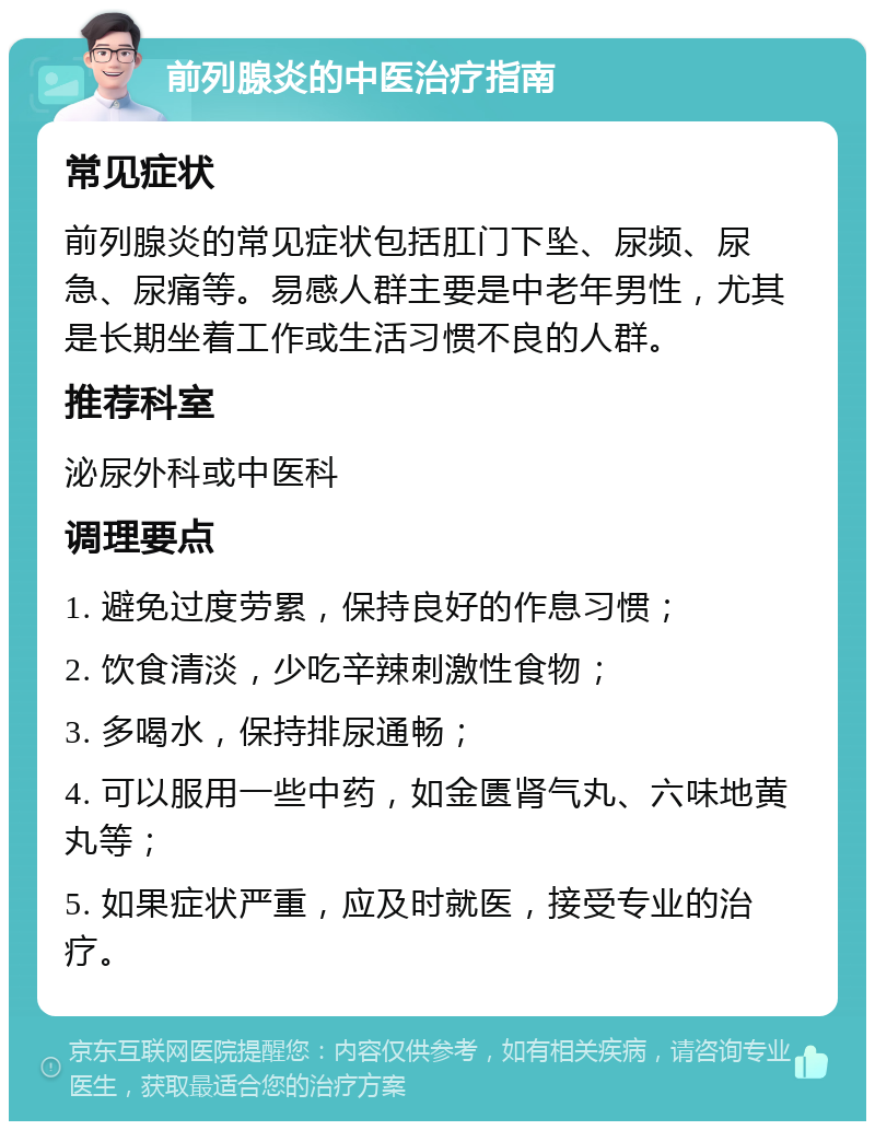 前列腺炎的中医治疗指南 常见症状 前列腺炎的常见症状包括肛门下坠、尿频、尿急、尿痛等。易感人群主要是中老年男性，尤其是长期坐着工作或生活习惯不良的人群。 推荐科室 泌尿外科或中医科 调理要点 1. 避免过度劳累，保持良好的作息习惯； 2. 饮食清淡，少吃辛辣刺激性食物； 3. 多喝水，保持排尿通畅； 4. 可以服用一些中药，如金匮肾气丸、六味地黄丸等； 5. 如果症状严重，应及时就医，接受专业的治疗。