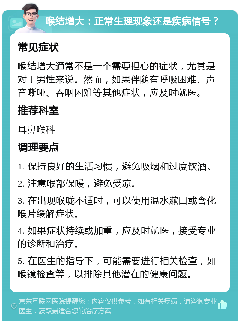 喉结增大：正常生理现象还是疾病信号？ 常见症状 喉结增大通常不是一个需要担心的症状，尤其是对于男性来说。然而，如果伴随有呼吸困难、声音嘶哑、吞咽困难等其他症状，应及时就医。 推荐科室 耳鼻喉科 调理要点 1. 保持良好的生活习惯，避免吸烟和过度饮酒。 2. 注意喉部保暖，避免受凉。 3. 在出现喉咙不适时，可以使用温水漱口或含化喉片缓解症状。 4. 如果症状持续或加重，应及时就医，接受专业的诊断和治疗。 5. 在医生的指导下，可能需要进行相关检查，如喉镜检查等，以排除其他潜在的健康问题。