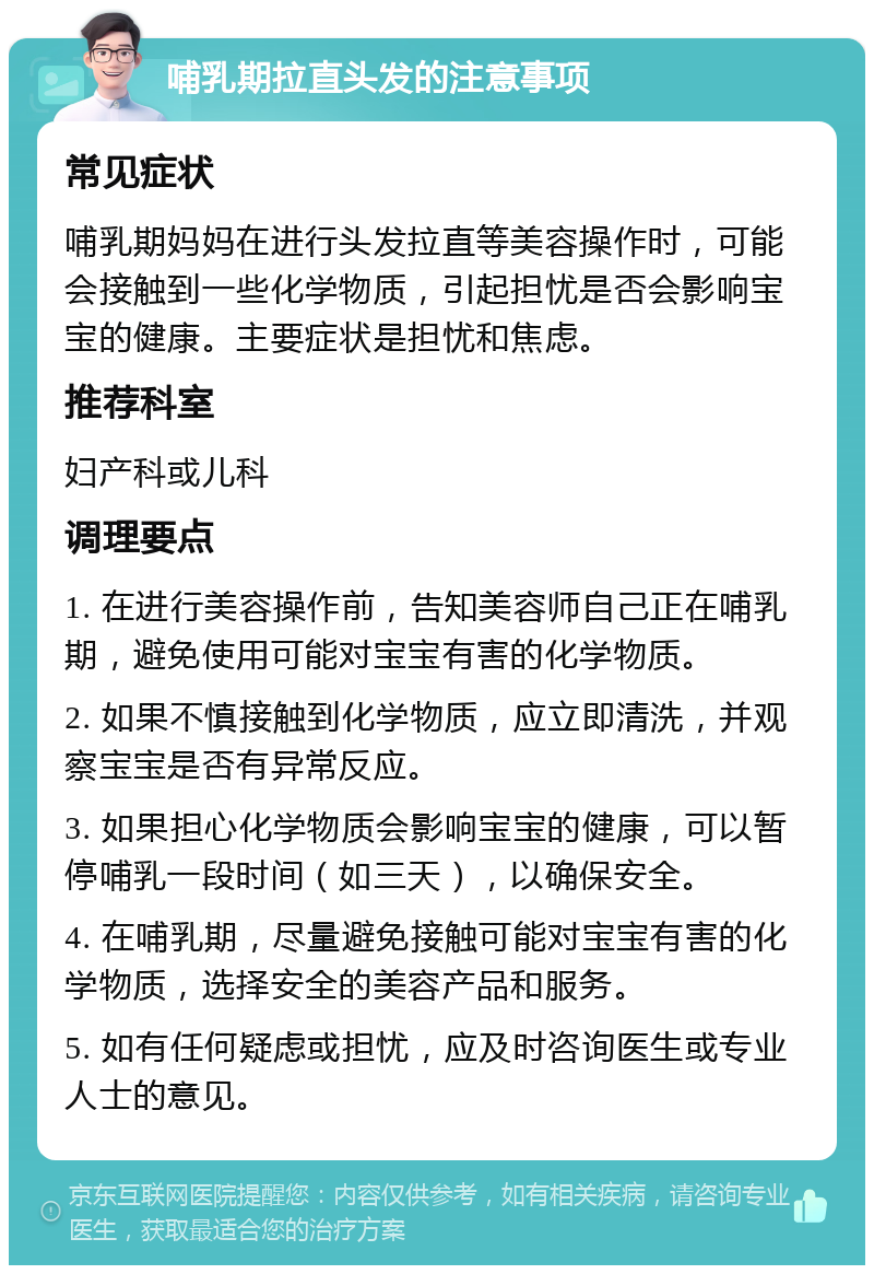 哺乳期拉直头发的注意事项 常见症状 哺乳期妈妈在进行头发拉直等美容操作时，可能会接触到一些化学物质，引起担忧是否会影响宝宝的健康。主要症状是担忧和焦虑。 推荐科室 妇产科或儿科 调理要点 1. 在进行美容操作前，告知美容师自己正在哺乳期，避免使用可能对宝宝有害的化学物质。 2. 如果不慎接触到化学物质，应立即清洗，并观察宝宝是否有异常反应。 3. 如果担心化学物质会影响宝宝的健康，可以暂停哺乳一段时间（如三天），以确保安全。 4. 在哺乳期，尽量避免接触可能对宝宝有害的化学物质，选择安全的美容产品和服务。 5. 如有任何疑虑或担忧，应及时咨询医生或专业人士的意见。