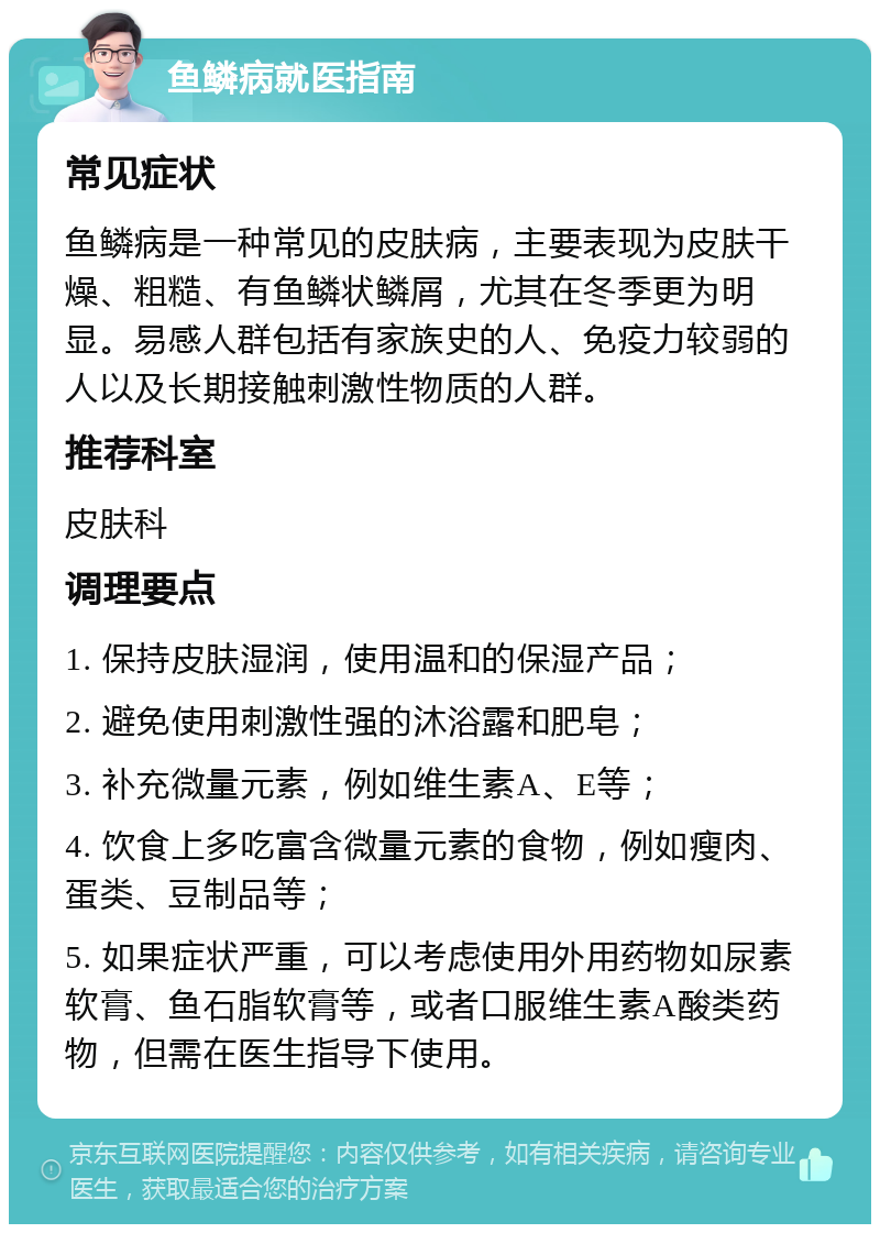 鱼鳞病就医指南 常见症状 鱼鳞病是一种常见的皮肤病，主要表现为皮肤干燥、粗糙、有鱼鳞状鳞屑，尤其在冬季更为明显。易感人群包括有家族史的人、免疫力较弱的人以及长期接触刺激性物质的人群。 推荐科室 皮肤科 调理要点 1. 保持皮肤湿润，使用温和的保湿产品； 2. 避免使用刺激性强的沐浴露和肥皂； 3. 补充微量元素，例如维生素A、E等； 4. 饮食上多吃富含微量元素的食物，例如瘦肉、蛋类、豆制品等； 5. 如果症状严重，可以考虑使用外用药物如尿素软膏、鱼石脂软膏等，或者口服维生素A酸类药物，但需在医生指导下使用。