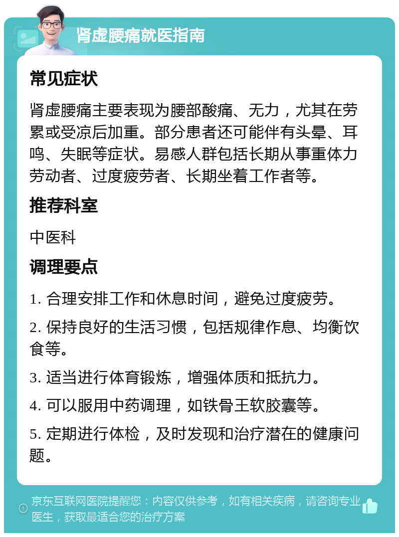 肾虚腰痛就医指南 常见症状 肾虚腰痛主要表现为腰部酸痛、无力，尤其在劳累或受凉后加重。部分患者还可能伴有头晕、耳鸣、失眠等症状。易感人群包括长期从事重体力劳动者、过度疲劳者、长期坐着工作者等。 推荐科室 中医科 调理要点 1. 合理安排工作和休息时间，避免过度疲劳。 2. 保持良好的生活习惯，包括规律作息、均衡饮食等。 3. 适当进行体育锻炼，增强体质和抵抗力。 4. 可以服用中药调理，如铁骨王软胶囊等。 5. 定期进行体检，及时发现和治疗潜在的健康问题。