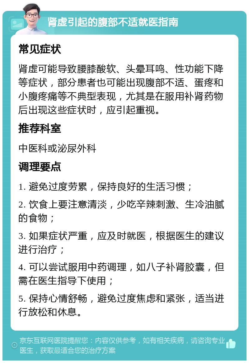 肾虚引起的腹部不适就医指南 常见症状 肾虚可能导致腰膝酸软、头晕耳鸣、性功能下降等症状，部分患者也可能出现腹部不适、蛋疼和小腹疼痛等不典型表现，尤其是在服用补肾药物后出现这些症状时，应引起重视。 推荐科室 中医科或泌尿外科 调理要点 1. 避免过度劳累，保持良好的生活习惯； 2. 饮食上要注意清淡，少吃辛辣刺激、生冷油腻的食物； 3. 如果症状严重，应及时就医，根据医生的建议进行治疗； 4. 可以尝试服用中药调理，如八子补肾胶囊，但需在医生指导下使用； 5. 保持心情舒畅，避免过度焦虑和紧张，适当进行放松和休息。