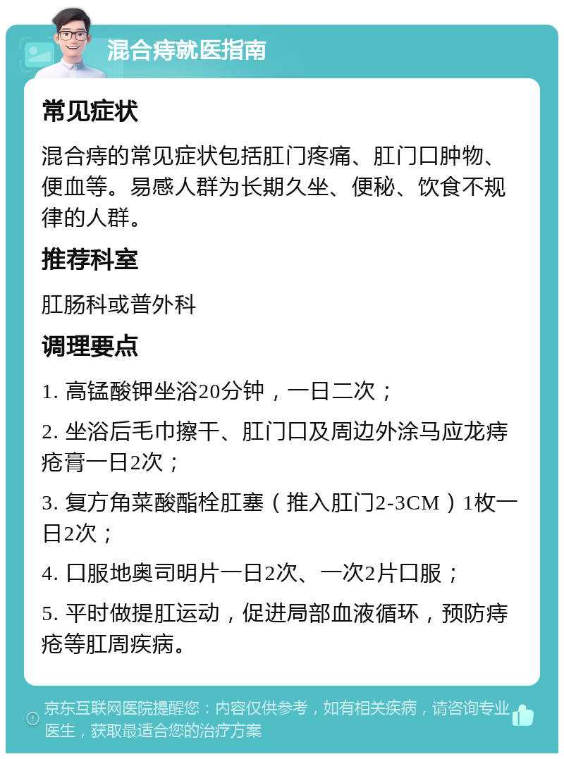 混合痔就医指南 常见症状 混合痔的常见症状包括肛门疼痛、肛门口肿物、便血等。易感人群为长期久坐、便秘、饮食不规律的人群。 推荐科室 肛肠科或普外科 调理要点 1. 高锰酸钾坐浴20分钟，一日二次； 2. 坐浴后毛巾擦干、肛门口及周边外涂马应龙痔疮膏一日2次； 3. 复方角菜酸酯栓肛塞（推入肛门2-3CM）1枚一日2次； 4. 口服地奥司明片一日2次、一次2片口服； 5. 平时做提肛运动，促进局部血液循环，预防痔疮等肛周疾病。