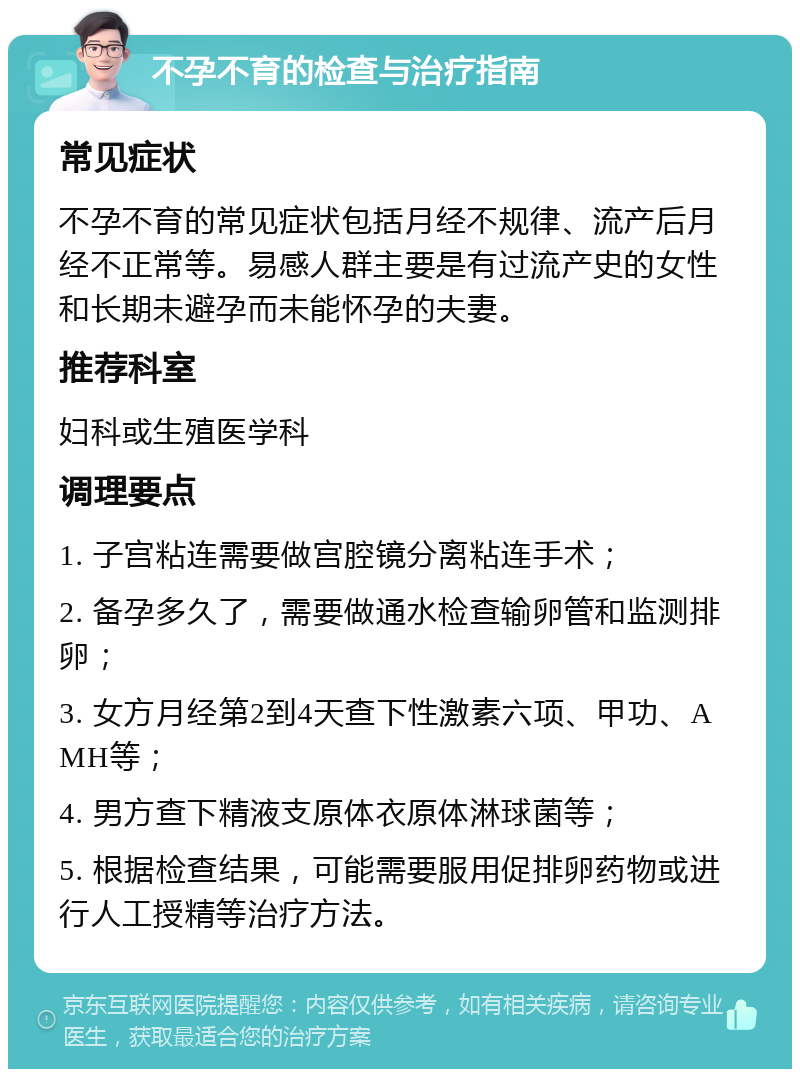 不孕不育的检查与治疗指南 常见症状 不孕不育的常见症状包括月经不规律、流产后月经不正常等。易感人群主要是有过流产史的女性和长期未避孕而未能怀孕的夫妻。 推荐科室 妇科或生殖医学科 调理要点 1. 子宫粘连需要做宫腔镜分离粘连手术； 2. 备孕多久了，需要做通水检查输卵管和监测排卵； 3. 女方月经第2到4天查下性激素六项、甲功、AMH等； 4. 男方查下精液支原体衣原体淋球菌等； 5. 根据检查结果，可能需要服用促排卵药物或进行人工授精等治疗方法。