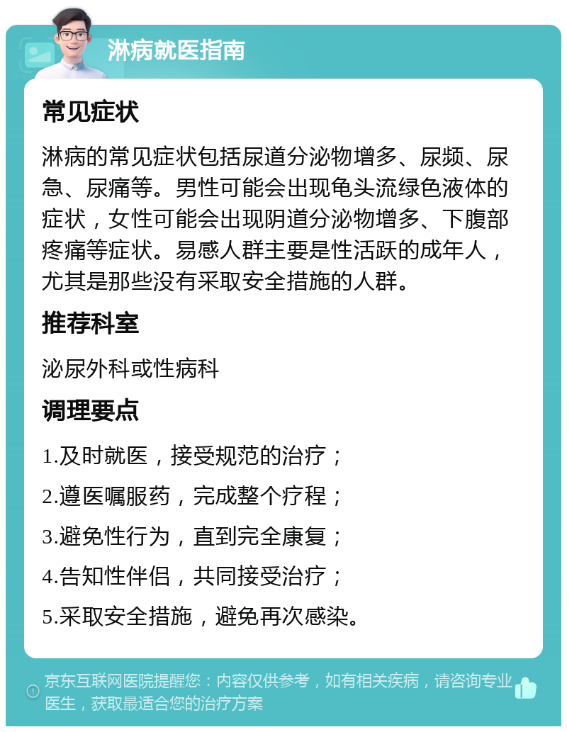 淋病就医指南 常见症状 淋病的常见症状包括尿道分泌物增多、尿频、尿急、尿痛等。男性可能会出现龟头流绿色液体的症状，女性可能会出现阴道分泌物增多、下腹部疼痛等症状。易感人群主要是性活跃的成年人，尤其是那些没有采取安全措施的人群。 推荐科室 泌尿外科或性病科 调理要点 1.及时就医，接受规范的治疗； 2.遵医嘱服药，完成整个疗程； 3.避免性行为，直到完全康复； 4.告知性伴侣，共同接受治疗； 5.采取安全措施，避免再次感染。