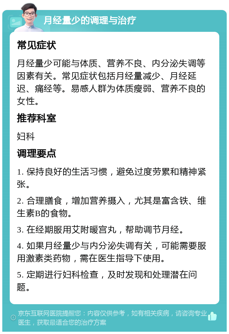 月经量少的调理与治疗 常见症状 月经量少可能与体质、营养不良、内分泌失调等因素有关。常见症状包括月经量减少、月经延迟、痛经等。易感人群为体质瘦弱、营养不良的女性。 推荐科室 妇科 调理要点 1. 保持良好的生活习惯，避免过度劳累和精神紧张。 2. 合理膳食，增加营养摄入，尤其是富含铁、维生素B的食物。 3. 在经期服用艾附暖宫丸，帮助调节月经。 4. 如果月经量少与内分泌失调有关，可能需要服用激素类药物，需在医生指导下使用。 5. 定期进行妇科检查，及时发现和处理潜在问题。