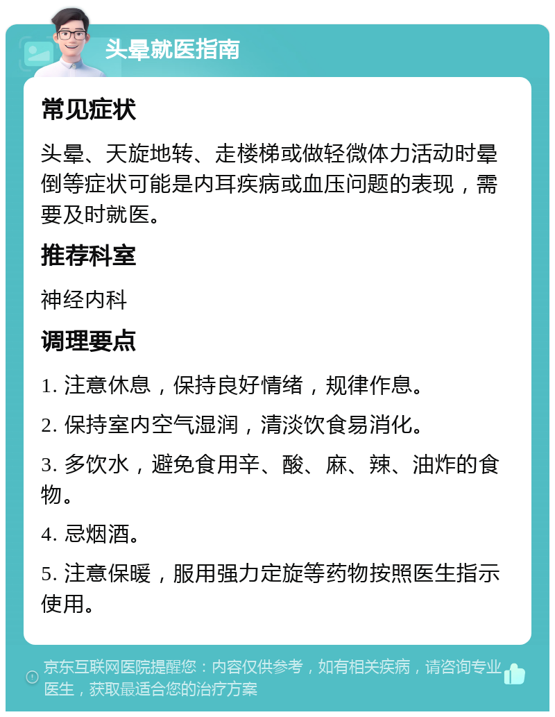 头晕就医指南 常见症状 头晕、天旋地转、走楼梯或做轻微体力活动时晕倒等症状可能是内耳疾病或血压问题的表现，需要及时就医。 推荐科室 神经内科 调理要点 1. 注意休息，保持良好情绪，规律作息。 2. 保持室内空气湿润，清淡饮食易消化。 3. 多饮水，避免食用辛、酸、麻、辣、油炸的食物。 4. 忌烟酒。 5. 注意保暖，服用强力定旋等药物按照医生指示使用。