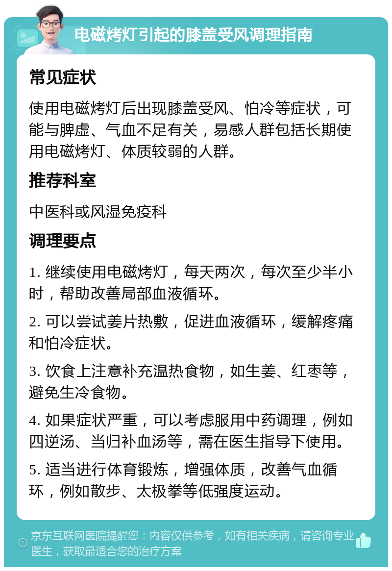 电磁烤灯引起的膝盖受风调理指南 常见症状 使用电磁烤灯后出现膝盖受风、怕冷等症状，可能与脾虚、气血不足有关，易感人群包括长期使用电磁烤灯、体质较弱的人群。 推荐科室 中医科或风湿免疫科 调理要点 1. 继续使用电磁烤灯，每天两次，每次至少半小时，帮助改善局部血液循环。 2. 可以尝试姜片热敷，促进血液循环，缓解疼痛和怕冷症状。 3. 饮食上注意补充温热食物，如生姜、红枣等，避免生冷食物。 4. 如果症状严重，可以考虑服用中药调理，例如四逆汤、当归补血汤等，需在医生指导下使用。 5. 适当进行体育锻炼，增强体质，改善气血循环，例如散步、太极拳等低强度运动。