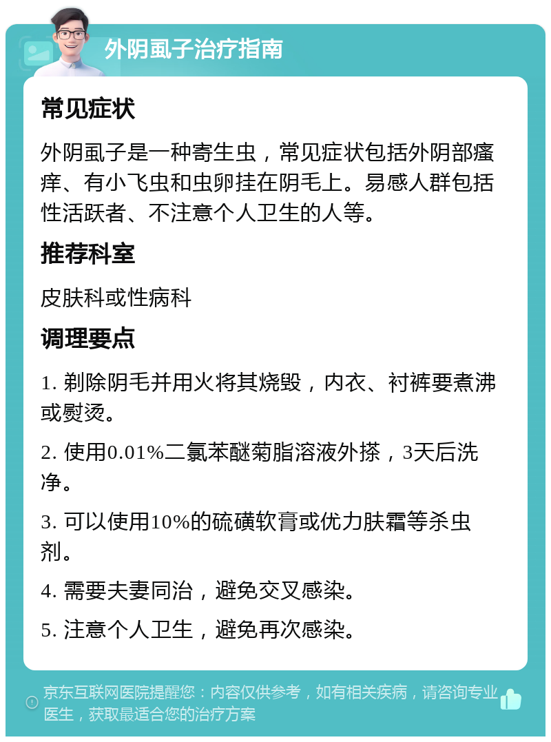 外阴虱子治疗指南 常见症状 外阴虱子是一种寄生虫，常见症状包括外阴部瘙痒、有小飞虫和虫卵挂在阴毛上。易感人群包括性活跃者、不注意个人卫生的人等。 推荐科室 皮肤科或性病科 调理要点 1. 剃除阴毛并用火将其烧毁，内衣、衬裤要煮沸或熨烫。 2. 使用0.01%二氯苯醚菊脂溶液外搽，3天后洗净。 3. 可以使用10%的硫磺软膏或优力肤霜等杀虫剂。 4. 需要夫妻同治，避免交叉感染。 5. 注意个人卫生，避免再次感染。