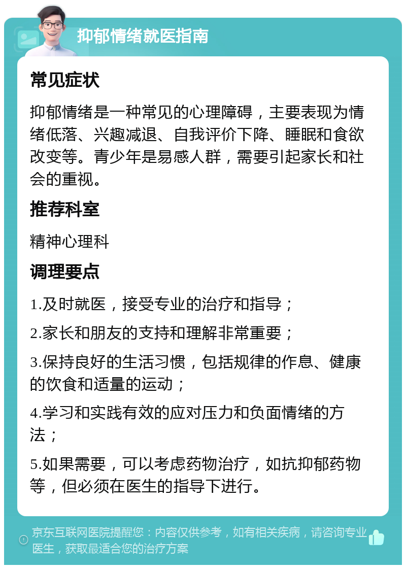 抑郁情绪就医指南 常见症状 抑郁情绪是一种常见的心理障碍，主要表现为情绪低落、兴趣减退、自我评价下降、睡眠和食欲改变等。青少年是易感人群，需要引起家长和社会的重视。 推荐科室 精神心理科 调理要点 1.及时就医，接受专业的治疗和指导； 2.家长和朋友的支持和理解非常重要； 3.保持良好的生活习惯，包括规律的作息、健康的饮食和适量的运动； 4.学习和实践有效的应对压力和负面情绪的方法； 5.如果需要，可以考虑药物治疗，如抗抑郁药物等，但必须在医生的指导下进行。