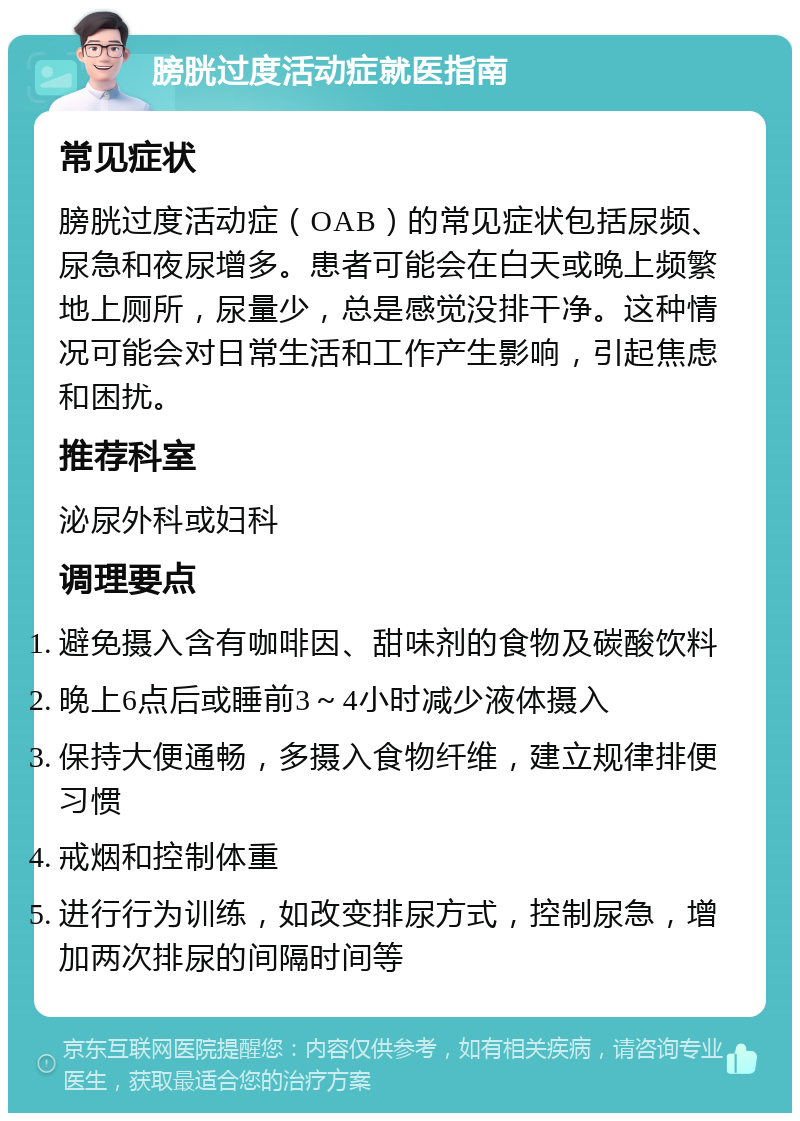 膀胱过度活动症就医指南 常见症状 膀胱过度活动症（OAB）的常见症状包括尿频、尿急和夜尿增多。患者可能会在白天或晚上频繁地上厕所，尿量少，总是感觉没排干净。这种情况可能会对日常生活和工作产生影响，引起焦虑和困扰。 推荐科室 泌尿外科或妇科 调理要点 避免摄入含有咖啡因、甜味剂的食物及碳酸饮料 晚上6点后或睡前3～4小时减少液体摄入 保持大便通畅，多摄入食物纤维，建立规律排便习惯 戒烟和控制体重 进行行为训练，如改变排尿方式，控制尿急，增加两次排尿的间隔时间等