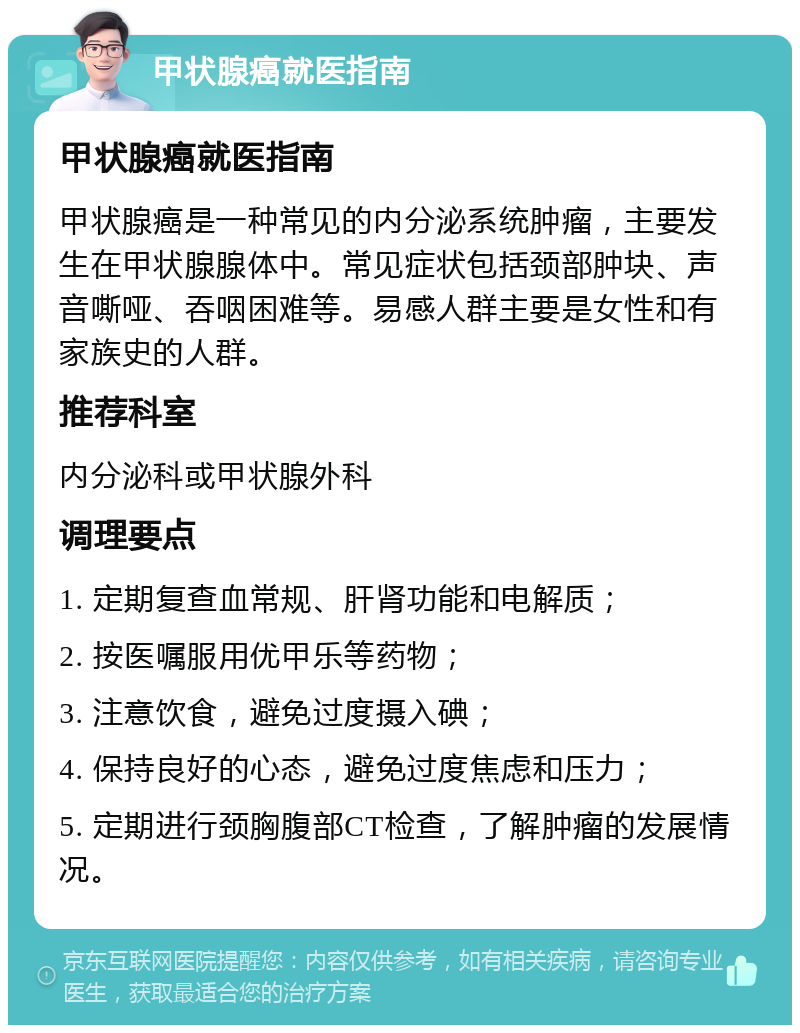 甲状腺癌就医指南 甲状腺癌就医指南 甲状腺癌是一种常见的内分泌系统肿瘤，主要发生在甲状腺腺体中。常见症状包括颈部肿块、声音嘶哑、吞咽困难等。易感人群主要是女性和有家族史的人群。 推荐科室 内分泌科或甲状腺外科 调理要点 1. 定期复查血常规、肝肾功能和电解质； 2. 按医嘱服用优甲乐等药物； 3. 注意饮食，避免过度摄入碘； 4. 保持良好的心态，避免过度焦虑和压力； 5. 定期进行颈胸腹部CT检查，了解肿瘤的发展情况。