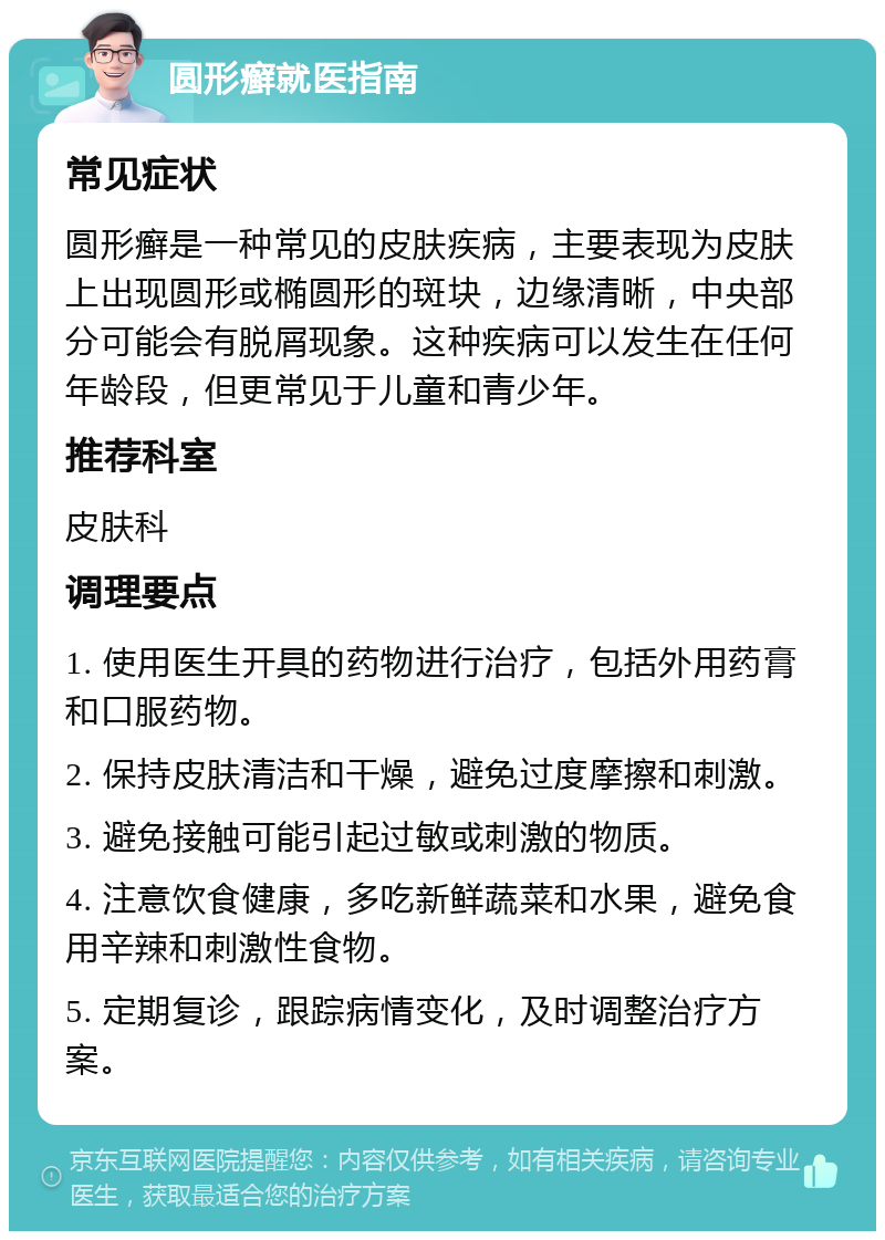 圆形癣就医指南 常见症状 圆形癣是一种常见的皮肤疾病，主要表现为皮肤上出现圆形或椭圆形的斑块，边缘清晰，中央部分可能会有脱屑现象。这种疾病可以发生在任何年龄段，但更常见于儿童和青少年。 推荐科室 皮肤科 调理要点 1. 使用医生开具的药物进行治疗，包括外用药膏和口服药物。 2. 保持皮肤清洁和干燥，避免过度摩擦和刺激。 3. 避免接触可能引起过敏或刺激的物质。 4. 注意饮食健康，多吃新鲜蔬菜和水果，避免食用辛辣和刺激性食物。 5. 定期复诊，跟踪病情变化，及时调整治疗方案。