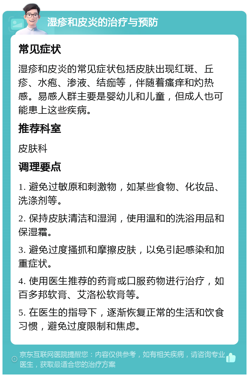 湿疹和皮炎的治疗与预防 常见症状 湿疹和皮炎的常见症状包括皮肤出现红斑、丘疹、水疱、渗液、结痂等，伴随着瘙痒和灼热感。易感人群主要是婴幼儿和儿童，但成人也可能患上这些疾病。 推荐科室 皮肤科 调理要点 1. 避免过敏原和刺激物，如某些食物、化妆品、洗涤剂等。 2. 保持皮肤清洁和湿润，使用温和的洗浴用品和保湿霜。 3. 避免过度搔抓和摩擦皮肤，以免引起感染和加重症状。 4. 使用医生推荐的药膏或口服药物进行治疗，如百多邦软膏、艾洛松软膏等。 5. 在医生的指导下，逐渐恢复正常的生活和饮食习惯，避免过度限制和焦虑。