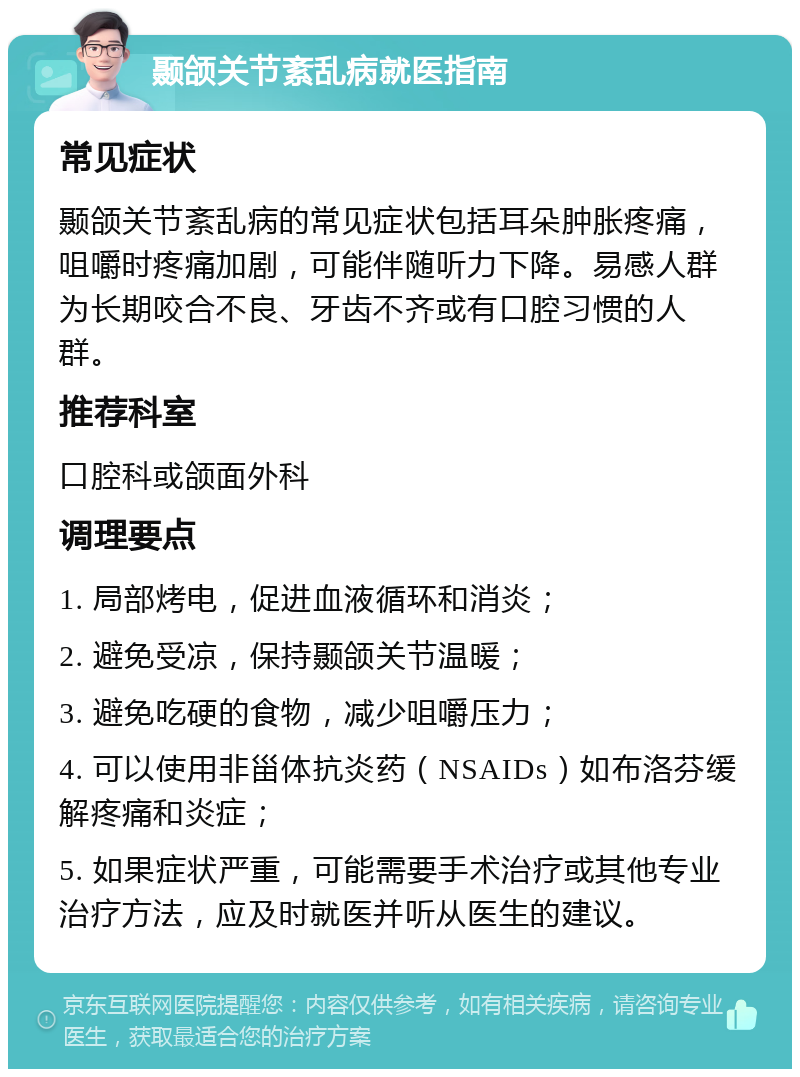 颞颌关节紊乱病就医指南 常见症状 颞颌关节紊乱病的常见症状包括耳朵肿胀疼痛，咀嚼时疼痛加剧，可能伴随听力下降。易感人群为长期咬合不良、牙齿不齐或有口腔习惯的人群。 推荐科室 口腔科或颌面外科 调理要点 1. 局部烤电，促进血液循环和消炎； 2. 避免受凉，保持颞颌关节温暖； 3. 避免吃硬的食物，减少咀嚼压力； 4. 可以使用非甾体抗炎药（NSAIDs）如布洛芬缓解疼痛和炎症； 5. 如果症状严重，可能需要手术治疗或其他专业治疗方法，应及时就医并听从医生的建议。