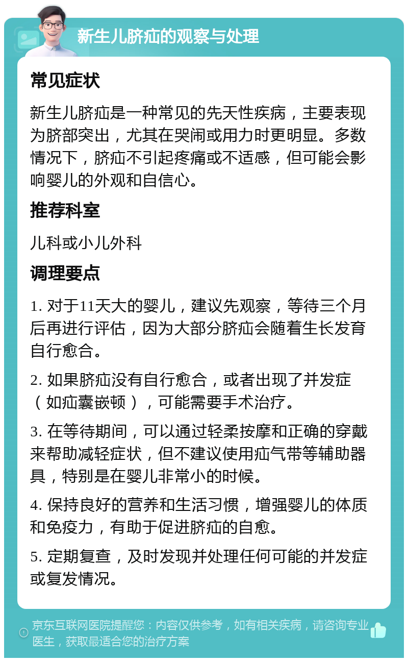 新生儿脐疝的观察与处理 常见症状 新生儿脐疝是一种常见的先天性疾病，主要表现为脐部突出，尤其在哭闹或用力时更明显。多数情况下，脐疝不引起疼痛或不适感，但可能会影响婴儿的外观和自信心。 推荐科室 儿科或小儿外科 调理要点 1. 对于11天大的婴儿，建议先观察，等待三个月后再进行评估，因为大部分脐疝会随着生长发育自行愈合。 2. 如果脐疝没有自行愈合，或者出现了并发症（如疝囊嵌顿），可能需要手术治疗。 3. 在等待期间，可以通过轻柔按摩和正确的穿戴来帮助减轻症状，但不建议使用疝气带等辅助器具，特别是在婴儿非常小的时候。 4. 保持良好的营养和生活习惯，增强婴儿的体质和免疫力，有助于促进脐疝的自愈。 5. 定期复查，及时发现并处理任何可能的并发症或复发情况。