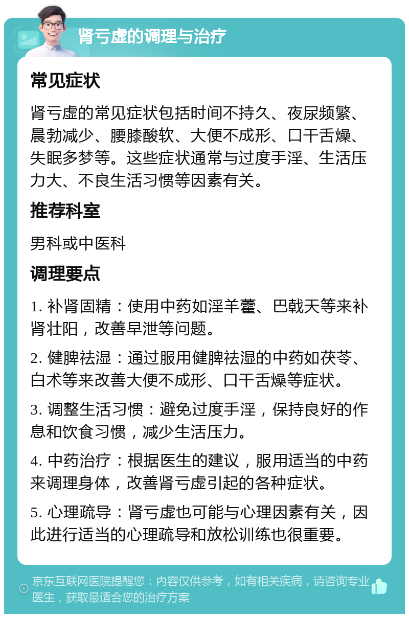 肾亏虚的调理与治疗 常见症状 肾亏虚的常见症状包括时间不持久、夜尿频繁、晨勃减少、腰膝酸软、大便不成形、口干舌燥、失眠多梦等。这些症状通常与过度手淫、生活压力大、不良生活习惯等因素有关。 推荐科室 男科或中医科 调理要点 1. 补肾固精：使用中药如淫羊藿、巴戟天等来补肾壮阳，改善早泄等问题。 2. 健脾祛湿：通过服用健脾祛湿的中药如茯苓、白术等来改善大便不成形、口干舌燥等症状。 3. 调整生活习惯：避免过度手淫，保持良好的作息和饮食习惯，减少生活压力。 4. 中药治疗：根据医生的建议，服用适当的中药来调理身体，改善肾亏虚引起的各种症状。 5. 心理疏导：肾亏虚也可能与心理因素有关，因此进行适当的心理疏导和放松训练也很重要。