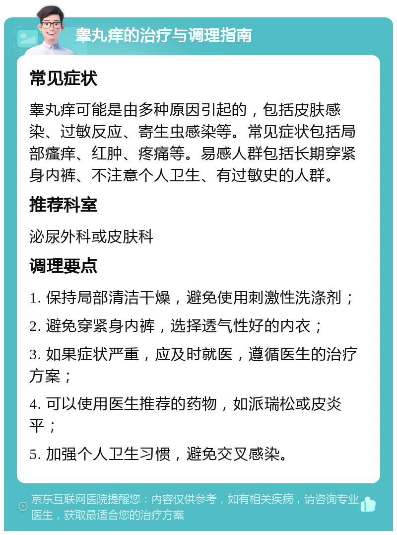 睾丸痒的治疗与调理指南 常见症状 睾丸痒可能是由多种原因引起的，包括皮肤感染、过敏反应、寄生虫感染等。常见症状包括局部瘙痒、红肿、疼痛等。易感人群包括长期穿紧身内裤、不注意个人卫生、有过敏史的人群。 推荐科室 泌尿外科或皮肤科 调理要点 1. 保持局部清洁干燥，避免使用刺激性洗涤剂； 2. 避免穿紧身内裤，选择透气性好的内衣； 3. 如果症状严重，应及时就医，遵循医生的治疗方案； 4. 可以使用医生推荐的药物，如派瑞松或皮炎平； 5. 加强个人卫生习惯，避免交叉感染。