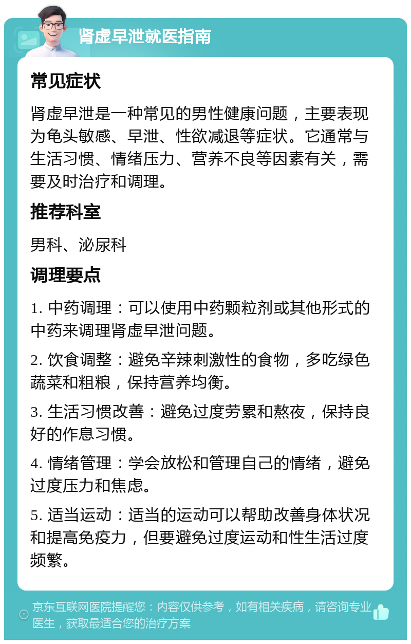 肾虚早泄就医指南 常见症状 肾虚早泄是一种常见的男性健康问题，主要表现为龟头敏感、早泄、性欲减退等症状。它通常与生活习惯、情绪压力、营养不良等因素有关，需要及时治疗和调理。 推荐科室 男科、泌尿科 调理要点 1. 中药调理：可以使用中药颗粒剂或其他形式的中药来调理肾虚早泄问题。 2. 饮食调整：避免辛辣刺激性的食物，多吃绿色蔬菜和粗粮，保持营养均衡。 3. 生活习惯改善：避免过度劳累和熬夜，保持良好的作息习惯。 4. 情绪管理：学会放松和管理自己的情绪，避免过度压力和焦虑。 5. 适当运动：适当的运动可以帮助改善身体状况和提高免疫力，但要避免过度运动和性生活过度频繁。