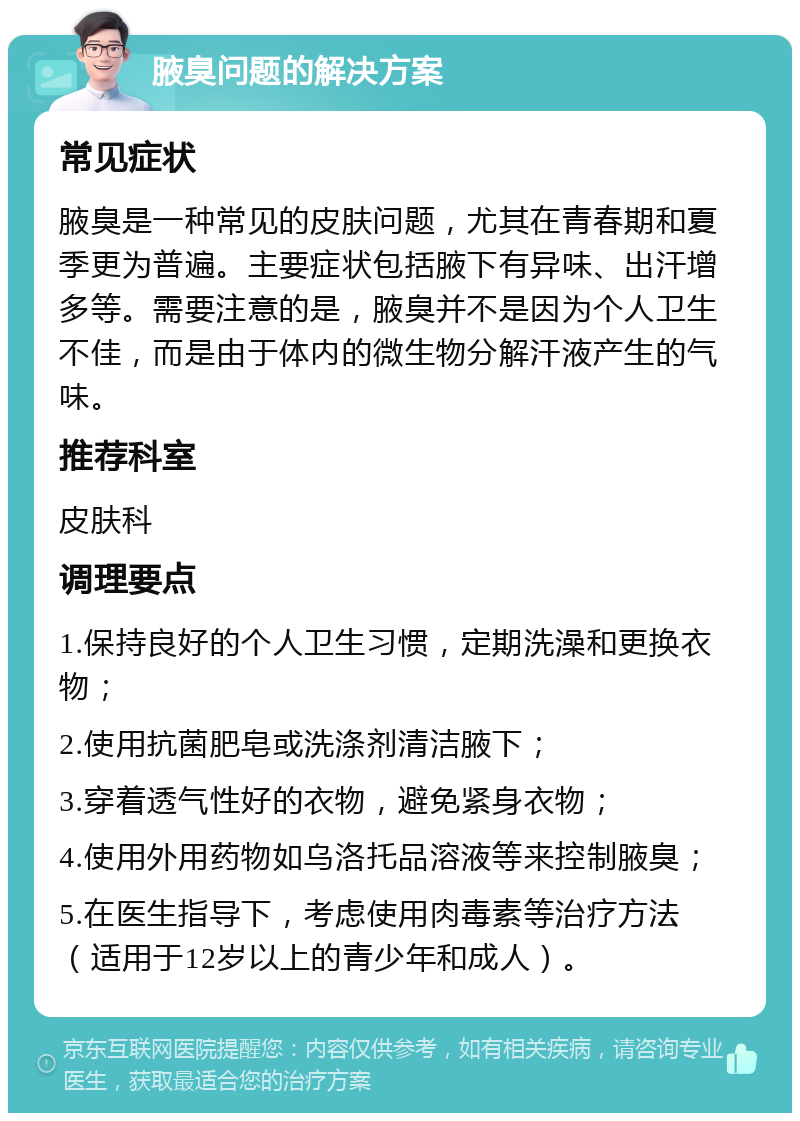 腋臭问题的解决方案 常见症状 腋臭是一种常见的皮肤问题，尤其在青春期和夏季更为普遍。主要症状包括腋下有异味、出汗增多等。需要注意的是，腋臭并不是因为个人卫生不佳，而是由于体内的微生物分解汗液产生的气味。 推荐科室 皮肤科 调理要点 1.保持良好的个人卫生习惯，定期洗澡和更换衣物； 2.使用抗菌肥皂或洗涤剂清洁腋下； 3.穿着透气性好的衣物，避免紧身衣物； 4.使用外用药物如乌洛托品溶液等来控制腋臭； 5.在医生指导下，考虑使用肉毒素等治疗方法（适用于12岁以上的青少年和成人）。