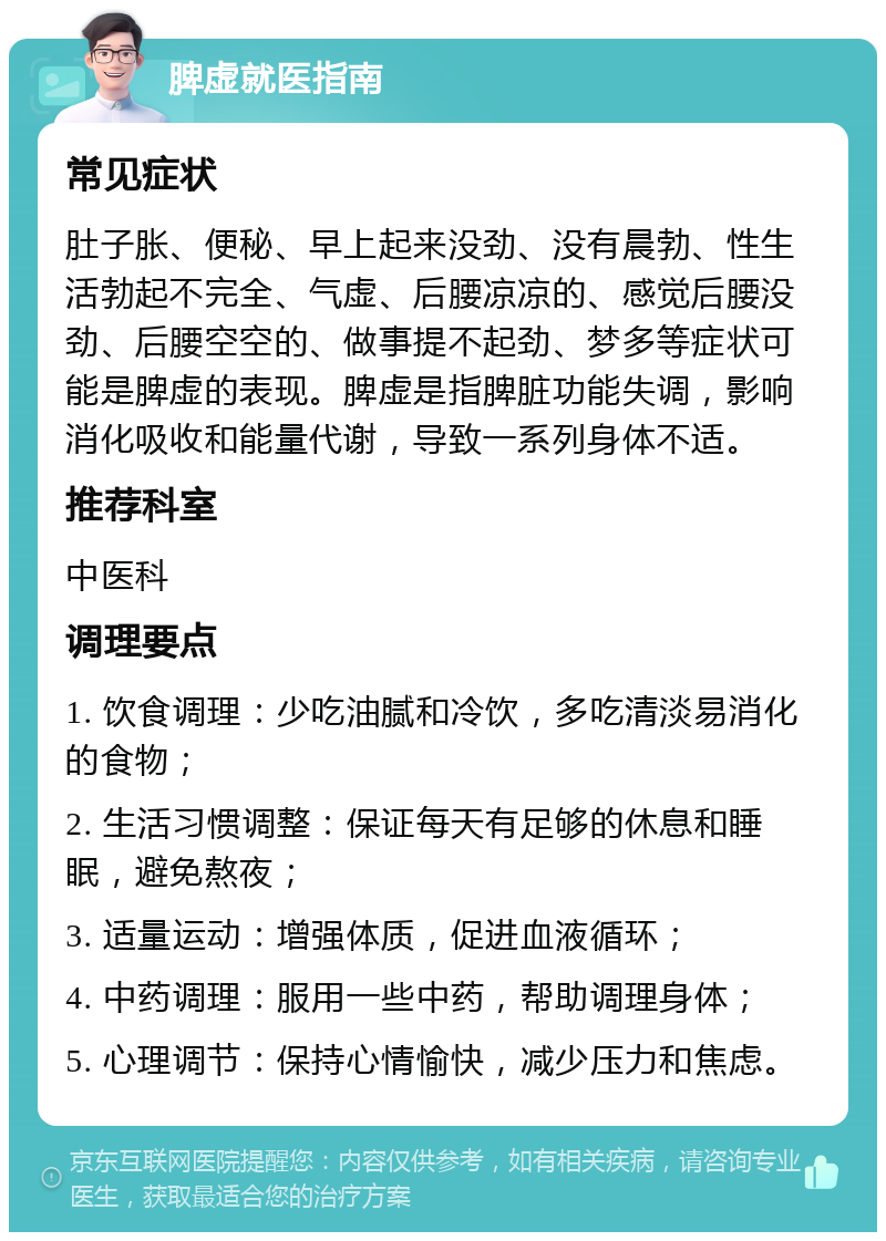 脾虚就医指南 常见症状 肚子胀、便秘、早上起来没劲、没有晨勃、性生活勃起不完全、气虚、后腰凉凉的、感觉后腰没劲、后腰空空的、做事提不起劲、梦多等症状可能是脾虚的表现。脾虚是指脾脏功能失调，影响消化吸收和能量代谢，导致一系列身体不适。 推荐科室 中医科 调理要点 1. 饮食调理：少吃油腻和冷饮，多吃清淡易消化的食物； 2. 生活习惯调整：保证每天有足够的休息和睡眠，避免熬夜； 3. 适量运动：增强体质，促进血液循环； 4. 中药调理：服用一些中药，帮助调理身体； 5. 心理调节：保持心情愉快，减少压力和焦虑。