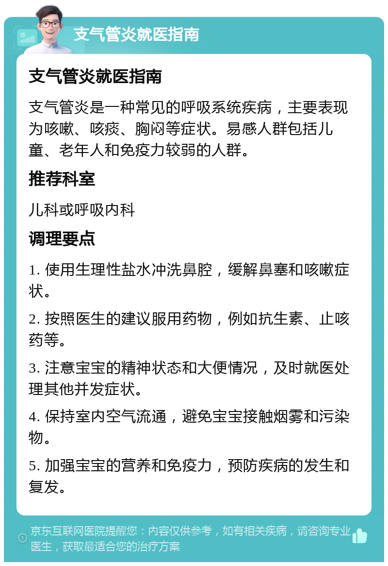 支气管炎就医指南 支气管炎就医指南 支气管炎是一种常见的呼吸系统疾病，主要表现为咳嗽、咳痰、胸闷等症状。易感人群包括儿童、老年人和免疫力较弱的人群。 推荐科室 儿科或呼吸内科 调理要点 1. 使用生理性盐水冲洗鼻腔，缓解鼻塞和咳嗽症状。 2. 按照医生的建议服用药物，例如抗生素、止咳药等。 3. 注意宝宝的精神状态和大便情况，及时就医处理其他并发症状。 4. 保持室内空气流通，避免宝宝接触烟雾和污染物。 5. 加强宝宝的营养和免疫力，预防疾病的发生和复发。