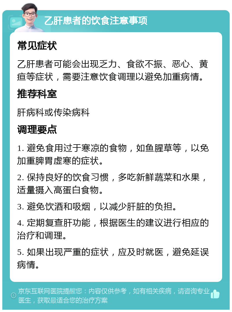 乙肝患者的饮食注意事项 常见症状 乙肝患者可能会出现乏力、食欲不振、恶心、黄疸等症状，需要注意饮食调理以避免加重病情。 推荐科室 肝病科或传染病科 调理要点 1. 避免食用过于寒凉的食物，如鱼腥草等，以免加重脾胃虚寒的症状。 2. 保持良好的饮食习惯，多吃新鲜蔬菜和水果，适量摄入高蛋白食物。 3. 避免饮酒和吸烟，以减少肝脏的负担。 4. 定期复查肝功能，根据医生的建议进行相应的治疗和调理。 5. 如果出现严重的症状，应及时就医，避免延误病情。