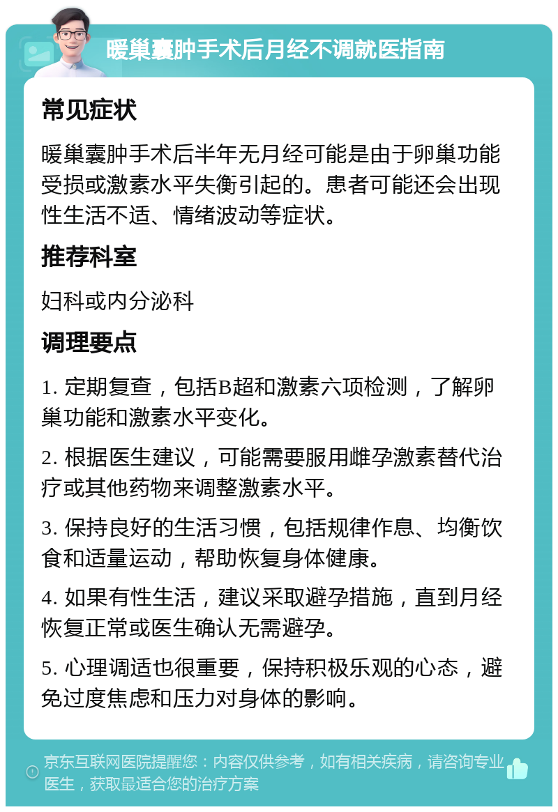 暖巢囊肿手术后月经不调就医指南 常见症状 暖巢囊肿手术后半年无月经可能是由于卵巢功能受损或激素水平失衡引起的。患者可能还会出现性生活不适、情绪波动等症状。 推荐科室 妇科或内分泌科 调理要点 1. 定期复查，包括B超和激素六项检测，了解卵巢功能和激素水平变化。 2. 根据医生建议，可能需要服用雌孕激素替代治疗或其他药物来调整激素水平。 3. 保持良好的生活习惯，包括规律作息、均衡饮食和适量运动，帮助恢复身体健康。 4. 如果有性生活，建议采取避孕措施，直到月经恢复正常或医生确认无需避孕。 5. 心理调适也很重要，保持积极乐观的心态，避免过度焦虑和压力对身体的影响。