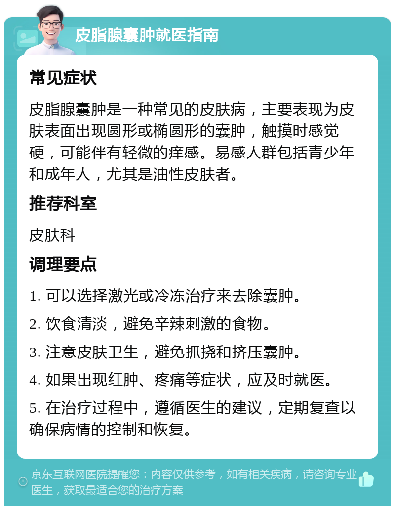 皮脂腺囊肿就医指南 常见症状 皮脂腺囊肿是一种常见的皮肤病，主要表现为皮肤表面出现圆形或椭圆形的囊肿，触摸时感觉硬，可能伴有轻微的痒感。易感人群包括青少年和成年人，尤其是油性皮肤者。 推荐科室 皮肤科 调理要点 1. 可以选择激光或冷冻治疗来去除囊肿。 2. 饮食清淡，避免辛辣刺激的食物。 3. 注意皮肤卫生，避免抓挠和挤压囊肿。 4. 如果出现红肿、疼痛等症状，应及时就医。 5. 在治疗过程中，遵循医生的建议，定期复查以确保病情的控制和恢复。