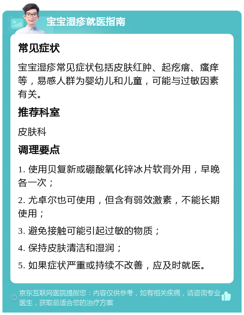 宝宝湿疹就医指南 常见症状 宝宝湿疹常见症状包括皮肤红肿、起疙瘩、瘙痒等，易感人群为婴幼儿和儿童，可能与过敏因素有关。 推荐科室 皮肤科 调理要点 1. 使用贝复新或硼酸氧化锌冰片软膏外用，早晚各一次； 2. 尤卓尔也可使用，但含有弱效激素，不能长期使用； 3. 避免接触可能引起过敏的物质； 4. 保持皮肤清洁和湿润； 5. 如果症状严重或持续不改善，应及时就医。