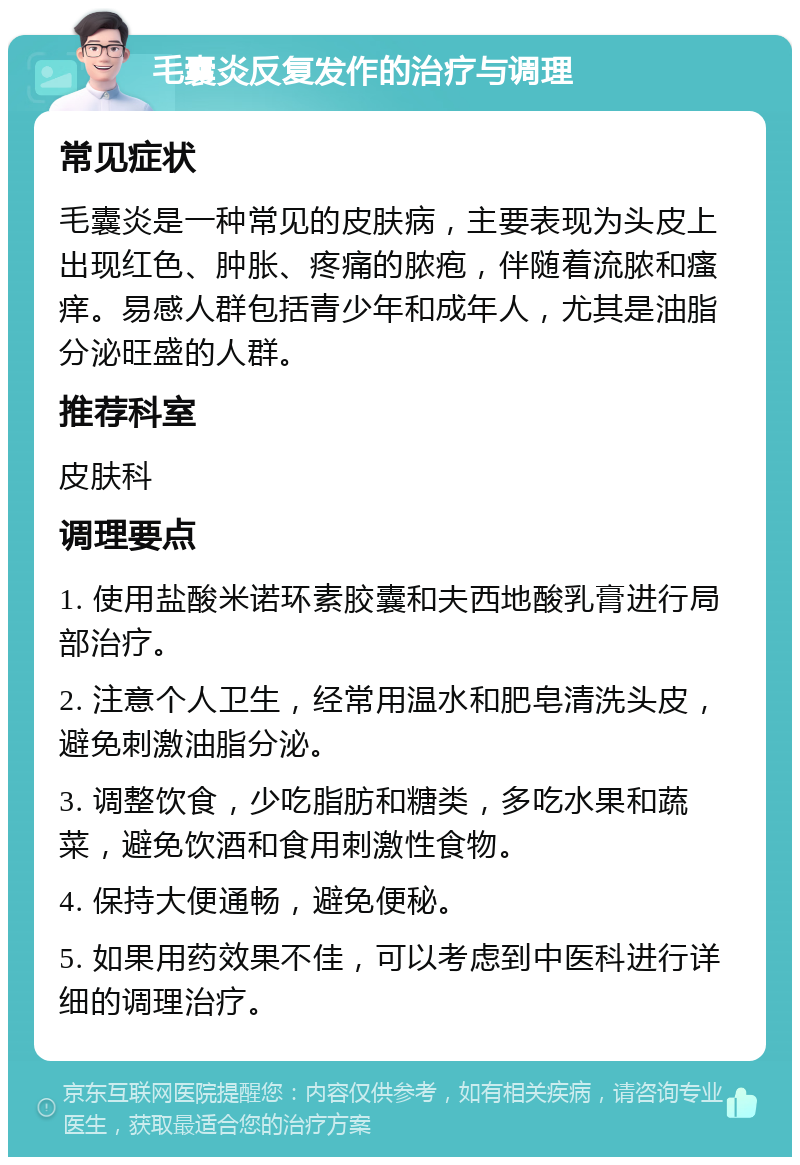 毛囊炎反复发作的治疗与调理 常见症状 毛囊炎是一种常见的皮肤病，主要表现为头皮上出现红色、肿胀、疼痛的脓疱，伴随着流脓和瘙痒。易感人群包括青少年和成年人，尤其是油脂分泌旺盛的人群。 推荐科室 皮肤科 调理要点 1. 使用盐酸米诺环素胶囊和夫西地酸乳膏进行局部治疗。 2. 注意个人卫生，经常用温水和肥皂清洗头皮，避免刺激油脂分泌。 3. 调整饮食，少吃脂肪和糖类，多吃水果和蔬菜，避免饮酒和食用刺激性食物。 4. 保持大便通畅，避免便秘。 5. 如果用药效果不佳，可以考虑到中医科进行详细的调理治疗。