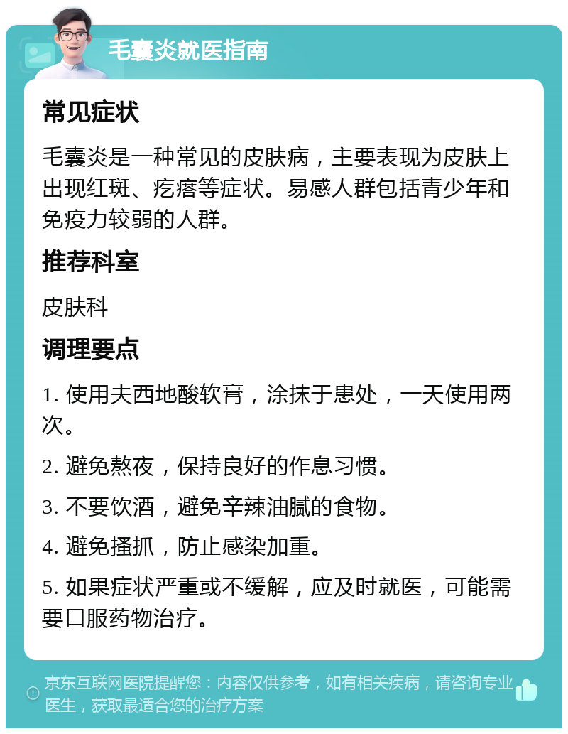 毛囊炎就医指南 常见症状 毛囊炎是一种常见的皮肤病，主要表现为皮肤上出现红斑、疙瘩等症状。易感人群包括青少年和免疫力较弱的人群。 推荐科室 皮肤科 调理要点 1. 使用夫西地酸软膏，涂抹于患处，一天使用两次。 2. 避免熬夜，保持良好的作息习惯。 3. 不要饮酒，避免辛辣油腻的食物。 4. 避免搔抓，防止感染加重。 5. 如果症状严重或不缓解，应及时就医，可能需要口服药物治疗。