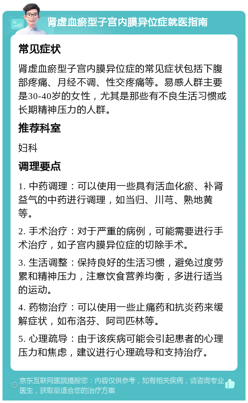 肾虚血瘀型子宫内膜异位症就医指南 常见症状 肾虚血瘀型子宫内膜异位症的常见症状包括下腹部疼痛、月经不调、性交疼痛等。易感人群主要是30-40岁的女性，尤其是那些有不良生活习惯或长期精神压力的人群。 推荐科室 妇科 调理要点 1. 中药调理：可以使用一些具有活血化瘀、补肾益气的中药进行调理，如当归、川芎、熟地黄等。 2. 手术治疗：对于严重的病例，可能需要进行手术治疗，如子宫内膜异位症的切除手术。 3. 生活调整：保持良好的生活习惯，避免过度劳累和精神压力，注意饮食营养均衡，多进行适当的运动。 4. 药物治疗：可以使用一些止痛药和抗炎药来缓解症状，如布洛芬、阿司匹林等。 5. 心理疏导：由于该疾病可能会引起患者的心理压力和焦虑，建议进行心理疏导和支持治疗。