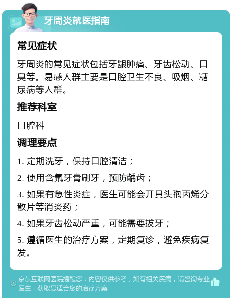 牙周炎就医指南 常见症状 牙周炎的常见症状包括牙龈肿痛、牙齿松动、口臭等。易感人群主要是口腔卫生不良、吸烟、糖尿病等人群。 推荐科室 口腔科 调理要点 1. 定期洗牙，保持口腔清洁； 2. 使用含氟牙膏刷牙，预防龋齿； 3. 如果有急性炎症，医生可能会开具头孢丙烯分散片等消炎药； 4. 如果牙齿松动严重，可能需要拔牙； 5. 遵循医生的治疗方案，定期复诊，避免疾病复发。