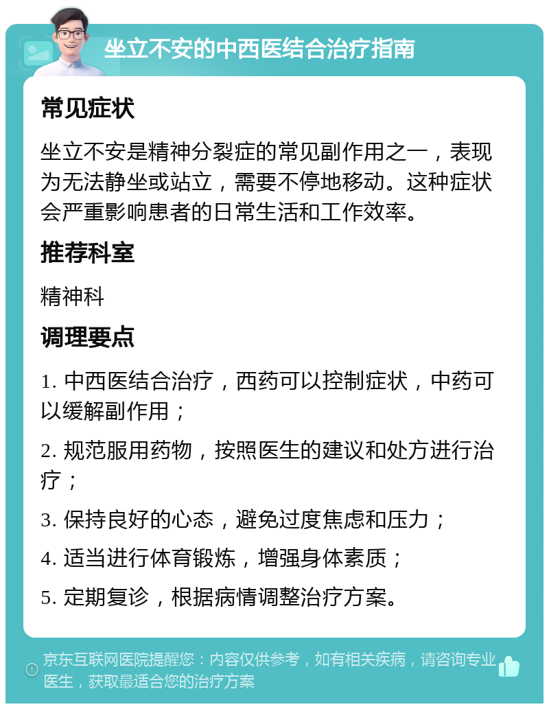 坐立不安的中西医结合治疗指南 常见症状 坐立不安是精神分裂症的常见副作用之一，表现为无法静坐或站立，需要不停地移动。这种症状会严重影响患者的日常生活和工作效率。 推荐科室 精神科 调理要点 1. 中西医结合治疗，西药可以控制症状，中药可以缓解副作用； 2. 规范服用药物，按照医生的建议和处方进行治疗； 3. 保持良好的心态，避免过度焦虑和压力； 4. 适当进行体育锻炼，增强身体素质； 5. 定期复诊，根据病情调整治疗方案。