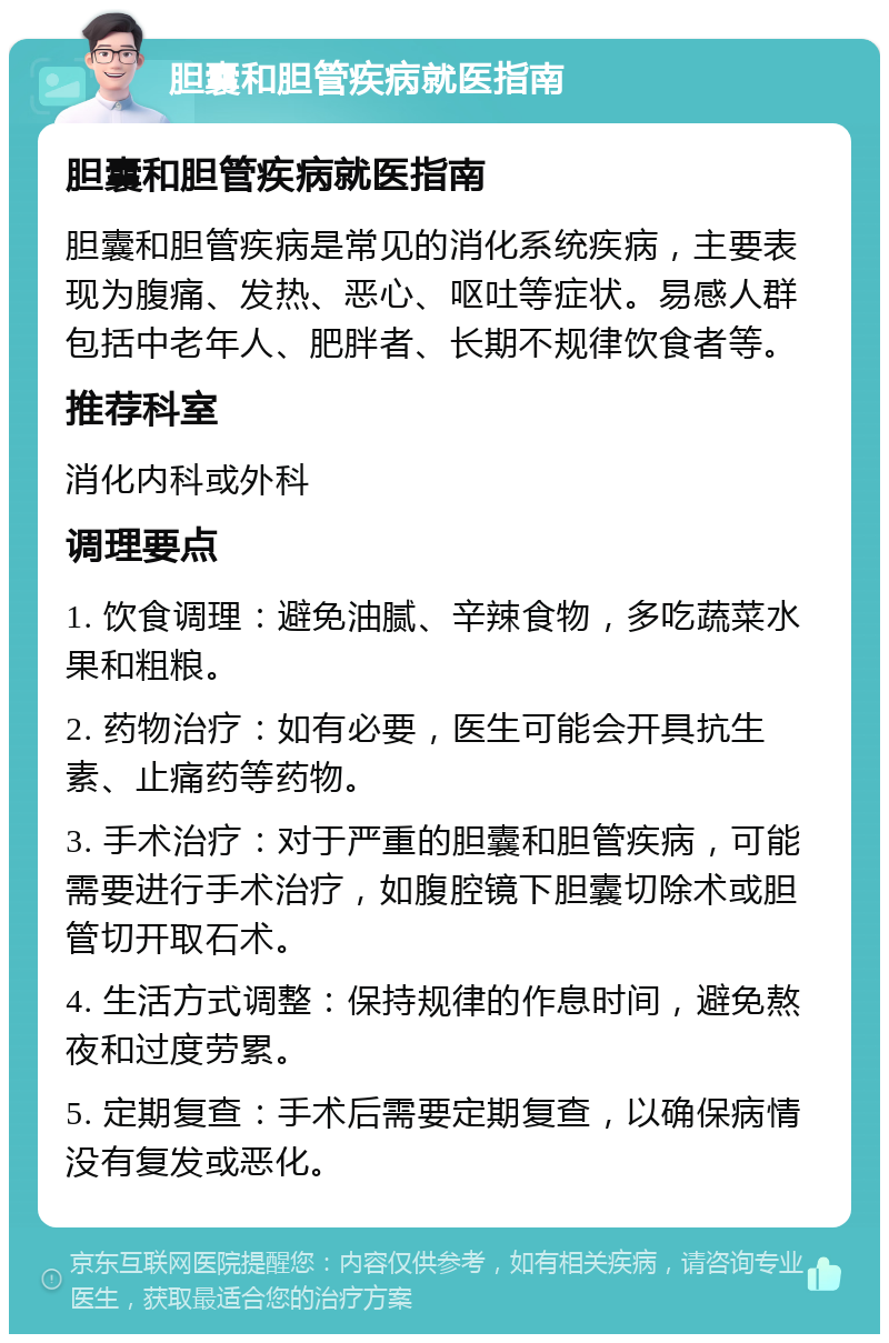 胆囊和胆管疾病就医指南 胆囊和胆管疾病就医指南 胆囊和胆管疾病是常见的消化系统疾病，主要表现为腹痛、发热、恶心、呕吐等症状。易感人群包括中老年人、肥胖者、长期不规律饮食者等。 推荐科室 消化内科或外科 调理要点 1. 饮食调理：避免油腻、辛辣食物，多吃蔬菜水果和粗粮。 2. 药物治疗：如有必要，医生可能会开具抗生素、止痛药等药物。 3. 手术治疗：对于严重的胆囊和胆管疾病，可能需要进行手术治疗，如腹腔镜下胆囊切除术或胆管切开取石术。 4. 生活方式调整：保持规律的作息时间，避免熬夜和过度劳累。 5. 定期复查：手术后需要定期复查，以确保病情没有复发或恶化。