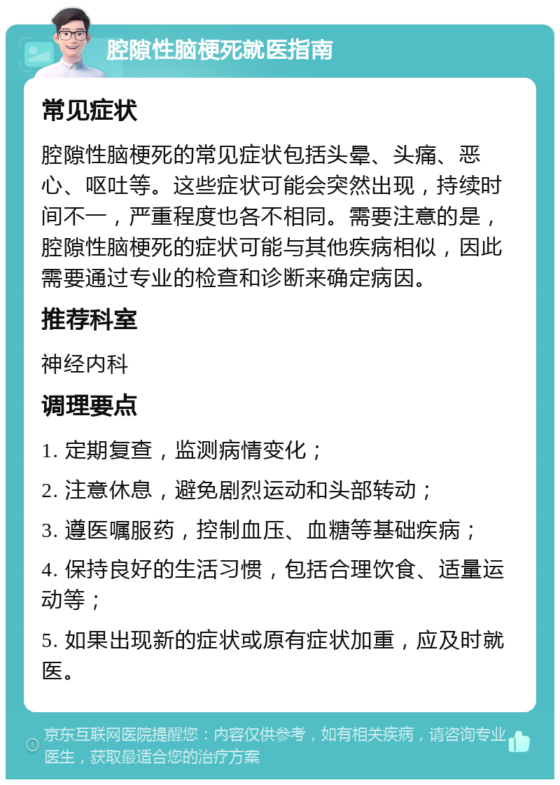 腔隙性脑梗死就医指南 常见症状 腔隙性脑梗死的常见症状包括头晕、头痛、恶心、呕吐等。这些症状可能会突然出现，持续时间不一，严重程度也各不相同。需要注意的是，腔隙性脑梗死的症状可能与其他疾病相似，因此需要通过专业的检查和诊断来确定病因。 推荐科室 神经内科 调理要点 1. 定期复查，监测病情变化； 2. 注意休息，避免剧烈运动和头部转动； 3. 遵医嘱服药，控制血压、血糖等基础疾病； 4. 保持良好的生活习惯，包括合理饮食、适量运动等； 5. 如果出现新的症状或原有症状加重，应及时就医。