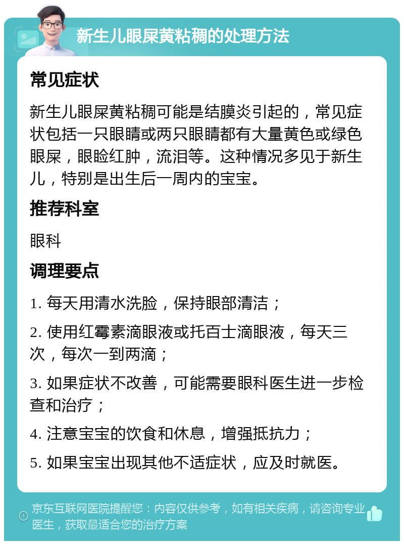 新生儿眼屎黄粘稠的处理方法 常见症状 新生儿眼屎黄粘稠可能是结膜炎引起的，常见症状包括一只眼睛或两只眼睛都有大量黄色或绿色眼屎，眼睑红肿，流泪等。这种情况多见于新生儿，特别是出生后一周内的宝宝。 推荐科室 眼科 调理要点 1. 每天用清水洗脸，保持眼部清洁； 2. 使用红霉素滴眼液或托百士滴眼液，每天三次，每次一到两滴； 3. 如果症状不改善，可能需要眼科医生进一步检查和治疗； 4. 注意宝宝的饮食和休息，增强抵抗力； 5. 如果宝宝出现其他不适症状，应及时就医。