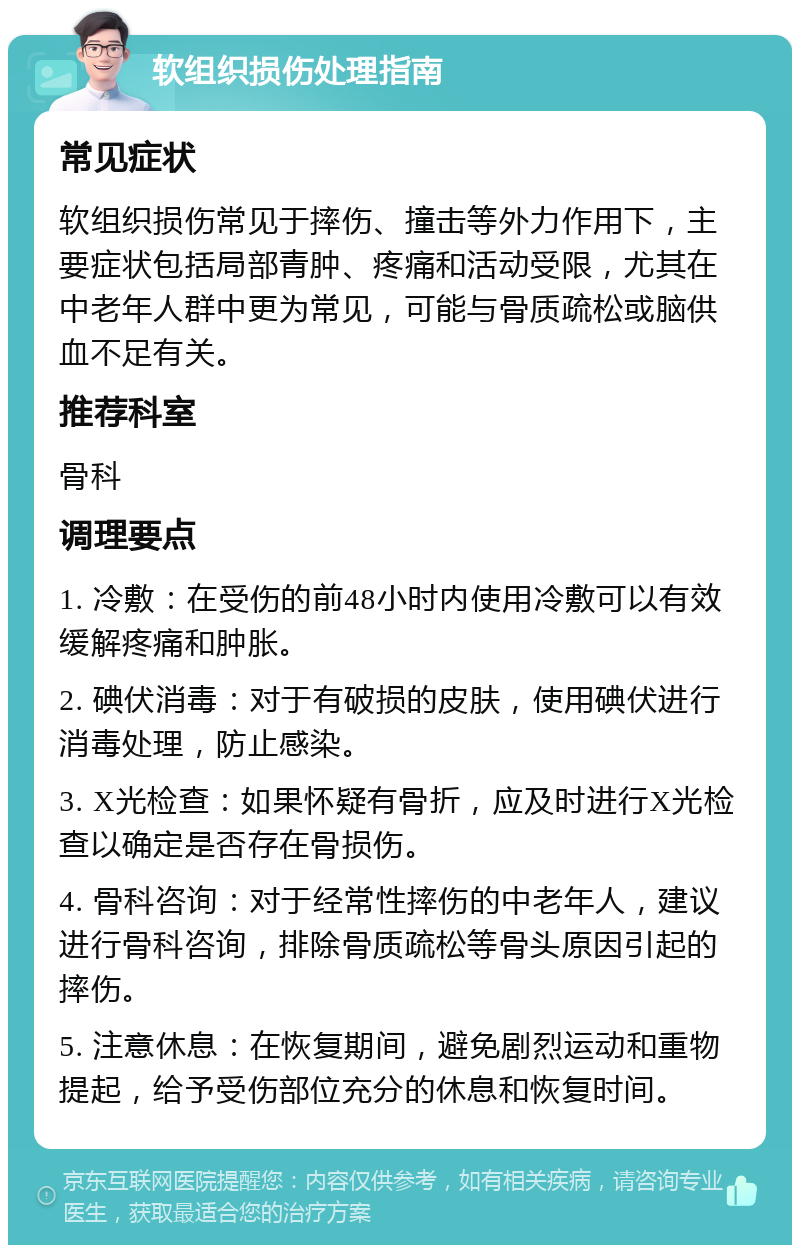 软组织损伤处理指南 常见症状 软组织损伤常见于摔伤、撞击等外力作用下，主要症状包括局部青肿、疼痛和活动受限，尤其在中老年人群中更为常见，可能与骨质疏松或脑供血不足有关。 推荐科室 骨科 调理要点 1. 冷敷：在受伤的前48小时内使用冷敷可以有效缓解疼痛和肿胀。 2. 碘伏消毒：对于有破损的皮肤，使用碘伏进行消毒处理，防止感染。 3. X光检查：如果怀疑有骨折，应及时进行X光检查以确定是否存在骨损伤。 4. 骨科咨询：对于经常性摔伤的中老年人，建议进行骨科咨询，排除骨质疏松等骨头原因引起的摔伤。 5. 注意休息：在恢复期间，避免剧烈运动和重物提起，给予受伤部位充分的休息和恢复时间。