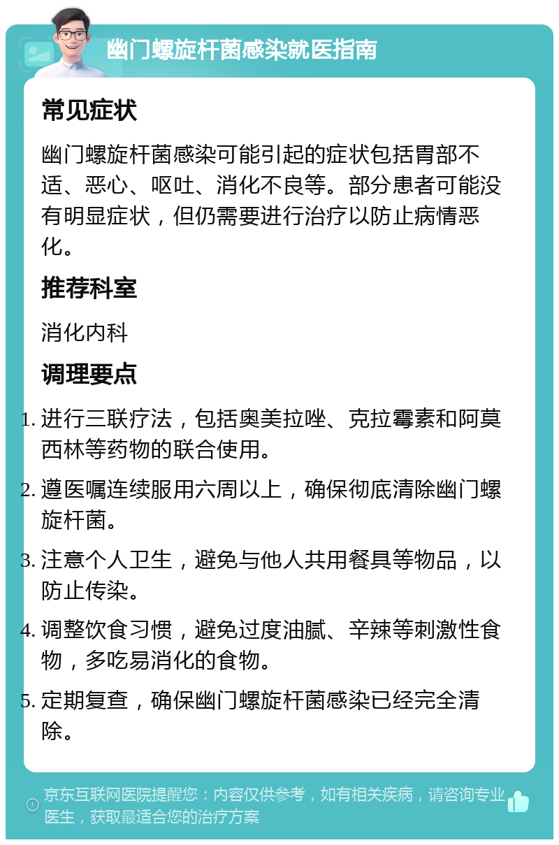 幽门螺旋杆菌感染就医指南 常见症状 幽门螺旋杆菌感染可能引起的症状包括胃部不适、恶心、呕吐、消化不良等。部分患者可能没有明显症状，但仍需要进行治疗以防止病情恶化。 推荐科室 消化内科 调理要点 进行三联疗法，包括奥美拉唑、克拉霉素和阿莫西林等药物的联合使用。 遵医嘱连续服用六周以上，确保彻底清除幽门螺旋杆菌。 注意个人卫生，避免与他人共用餐具等物品，以防止传染。 调整饮食习惯，避免过度油腻、辛辣等刺激性食物，多吃易消化的食物。 定期复查，确保幽门螺旋杆菌感染已经完全清除。