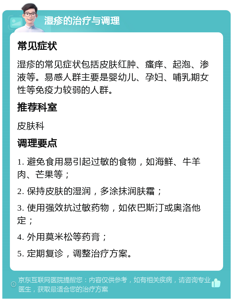 湿疹的治疗与调理 常见症状 湿疹的常见症状包括皮肤红肿、瘙痒、起泡、渗液等。易感人群主要是婴幼儿、孕妇、哺乳期女性等免疫力较弱的人群。 推荐科室 皮肤科 调理要点 1. 避免食用易引起过敏的食物，如海鲜、牛羊肉、芒果等； 2. 保持皮肤的湿润，多涂抹润肤霜； 3. 使用强效抗过敏药物，如依巴斯汀或奥洛他定； 4. 外用莫米松等药膏； 5. 定期复诊，调整治疗方案。