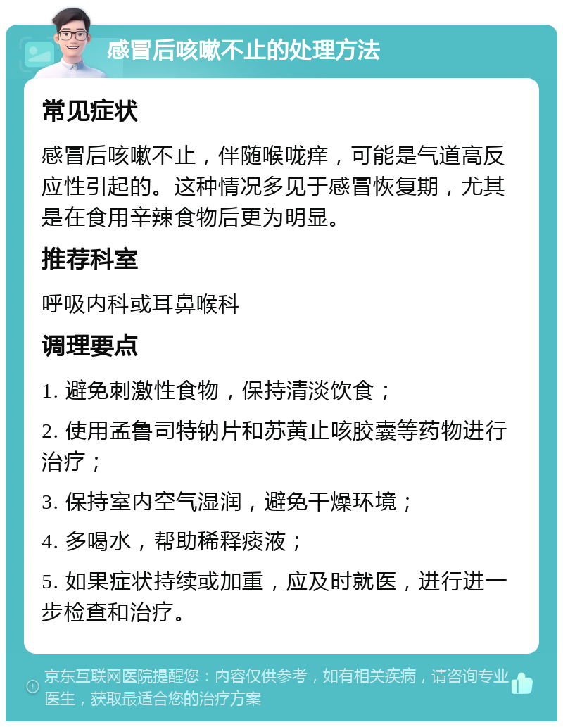 感冒后咳嗽不止的处理方法 常见症状 感冒后咳嗽不止，伴随喉咙痒，可能是气道高反应性引起的。这种情况多见于感冒恢复期，尤其是在食用辛辣食物后更为明显。 推荐科室 呼吸内科或耳鼻喉科 调理要点 1. 避免刺激性食物，保持清淡饮食； 2. 使用孟鲁司特钠片和苏黄止咳胶囊等药物进行治疗； 3. 保持室内空气湿润，避免干燥环境； 4. 多喝水，帮助稀释痰液； 5. 如果症状持续或加重，应及时就医，进行进一步检查和治疗。