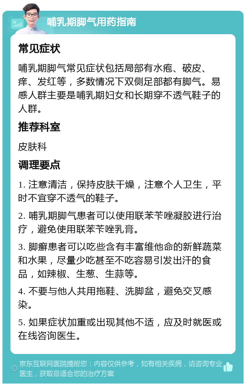 哺乳期脚气用药指南 常见症状 哺乳期脚气常见症状包括局部有水疱、破皮、痒、发红等，多数情况下双侧足部都有脚气。易感人群主要是哺乳期妇女和长期穿不透气鞋子的人群。 推荐科室 皮肤科 调理要点 1. 注意清洁，保持皮肤干燥，注意个人卫生，平时不宜穿不透气的鞋子。 2. 哺乳期脚气患者可以使用联苯苄唑凝胶进行治疗，避免使用联苯苄唑乳膏。 3. 脚癣患者可以吃些含有丰富维他命的新鲜蔬菜和水果，尽量少吃甚至不吃容易引发出汗的食品，如辣椒、生葱、生蒜等。 4. 不要与他人共用拖鞋、洗脚盆，避免交叉感染。 5. 如果症状加重或出现其他不适，应及时就医或在线咨询医生。