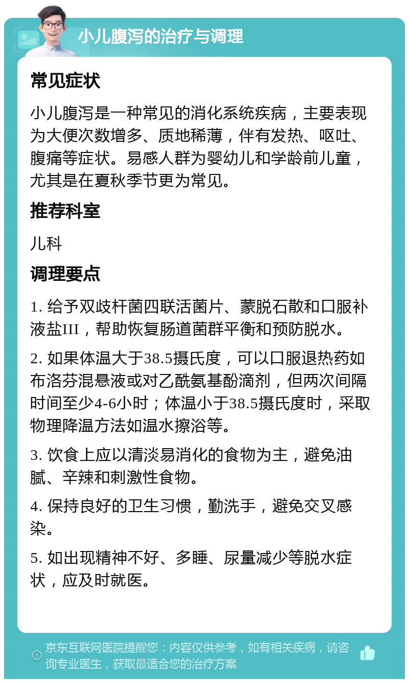 小儿腹泻的治疗与调理 常见症状 小儿腹泻是一种常见的消化系统疾病，主要表现为大便次数增多、质地稀薄，伴有发热、呕吐、腹痛等症状。易感人群为婴幼儿和学龄前儿童，尤其是在夏秋季节更为常见。 推荐科室 儿科 调理要点 1. 给予双歧杆菌四联活菌片、蒙脱石散和口服补液盐III，帮助恢复肠道菌群平衡和预防脱水。 2. 如果体温大于38.5摄氏度，可以口服退热药如布洛芬混悬液或对乙酰氨基酚滴剂，但两次间隔时间至少4-6小时；体温小于38.5摄氏度时，采取物理降温方法如温水擦浴等。 3. 饮食上应以清淡易消化的食物为主，避免油腻、辛辣和刺激性食物。 4. 保持良好的卫生习惯，勤洗手，避免交叉感染。 5. 如出现精神不好、多睡、尿量减少等脱水症状，应及时就医。