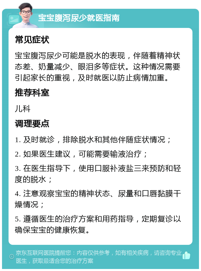 宝宝腹泻尿少就医指南 常见症状 宝宝腹泻尿少可能是脱水的表现，伴随着精神状态差、奶量减少、眼泪多等症状。这种情况需要引起家长的重视，及时就医以防止病情加重。 推荐科室 儿科 调理要点 1. 及时就诊，排除脱水和其他伴随症状情况； 2. 如果医生建议，可能需要输液治疗； 3. 在医生指导下，使用口服补液盐三来预防和轻度的脱水； 4. 注意观察宝宝的精神状态、尿量和口唇黏膜干燥情况； 5. 遵循医生的治疗方案和用药指导，定期复诊以确保宝宝的健康恢复。