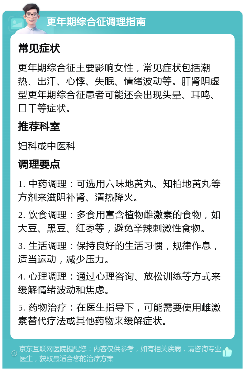 更年期综合征调理指南 常见症状 更年期综合征主要影响女性，常见症状包括潮热、出汗、心悸、失眠、情绪波动等。肝肾阴虚型更年期综合征患者可能还会出现头晕、耳鸣、口干等症状。 推荐科室 妇科或中医科 调理要点 1. 中药调理：可选用六味地黄丸、知柏地黄丸等方剂来滋阴补肾、清热降火。 2. 饮食调理：多食用富含植物雌激素的食物，如大豆、黑豆、红枣等，避免辛辣刺激性食物。 3. 生活调理：保持良好的生活习惯，规律作息，适当运动，减少压力。 4. 心理调理：通过心理咨询、放松训练等方式来缓解情绪波动和焦虑。 5. 药物治疗：在医生指导下，可能需要使用雌激素替代疗法或其他药物来缓解症状。