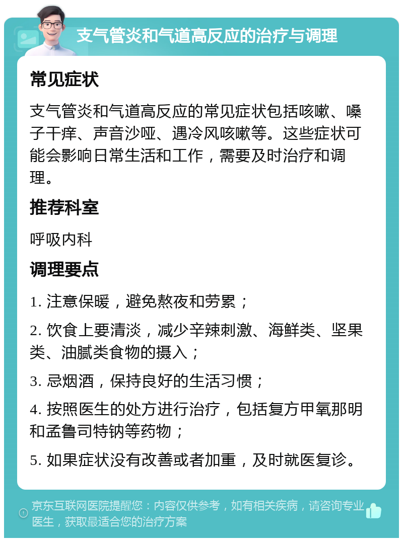 支气管炎和气道高反应的治疗与调理 常见症状 支气管炎和气道高反应的常见症状包括咳嗽、嗓子干痒、声音沙哑、遇冷风咳嗽等。这些症状可能会影响日常生活和工作，需要及时治疗和调理。 推荐科室 呼吸内科 调理要点 1. 注意保暖，避免熬夜和劳累； 2. 饮食上要清淡，减少辛辣刺激、海鲜类、坚果类、油腻类食物的摄入； 3. 忌烟酒，保持良好的生活习惯； 4. 按照医生的处方进行治疗，包括复方甲氧那明和孟鲁司特钠等药物； 5. 如果症状没有改善或者加重，及时就医复诊。